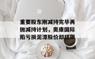 重要股东刚减持完毕再抛减持计划，奥康国际陷亏损泥潭股价却狂飙