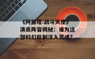 《阿丽塔:战斗天使》演员阵容揭秘：谁为这部科幻巨制注入灵魂？