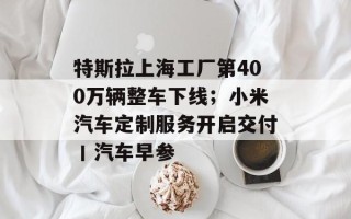 特斯拉上海工厂第400万辆整车下线；小米汽车定制服务开启交付丨汽车早参