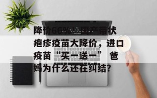 降价66%！国产带状疱疹疫苗大降价，进口疫苗“买一送一” 爸妈为什么还在纠结？
