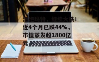 泡泡玛特，继续大跌！近4个月已跌44%，市值蒸发超1800亿元
