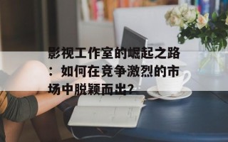 影视工作室的崛起之路：如何在竞争激烈的市场中脱颖而出？