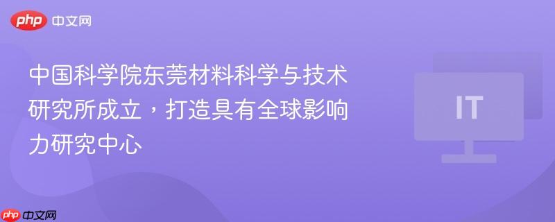 中国科学院东莞材料科学与技术研究所成立，打造具有全球影响力研究中心-第1张图片-佛山资讯网