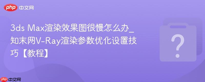 3ds Max渲染效果图很慢怎么办_知末网V-Ray渲染参数优化设置技巧【教程】-第1张图片-佛山资讯网 3ds Max渲染效果图很慢怎么办_知末网V-Ray渲染参数优化设置技巧【教程】-第1张图片-佛山资讯网