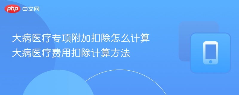 大病医疗专项附加扣除怎么计算 大病医疗费用扣除计算方法-第1张图片-佛山资讯网 大病医疗专项附加扣除怎么计算 大病医疗费用扣除计算方法-第1张图片-佛山资讯网