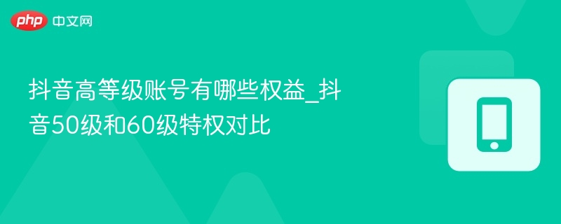 抖音高等级账号有哪些权益_抖音50级和60级特权对比-第1张图片-佛山资讯网