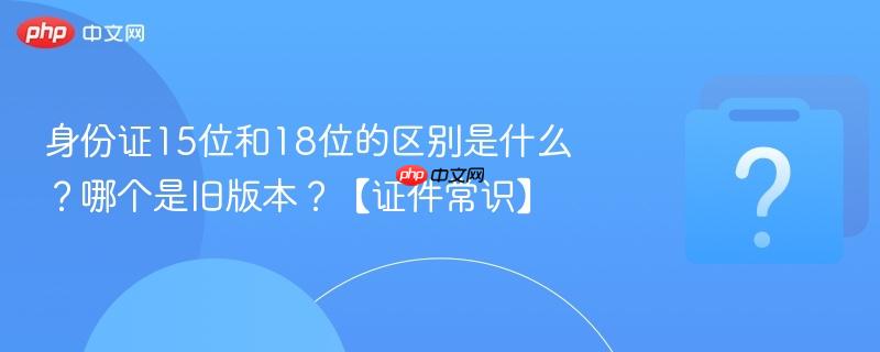 身份证15位和18位的区别是什么？哪个是旧版本？【证件常识】-第1张图片-佛山资讯网