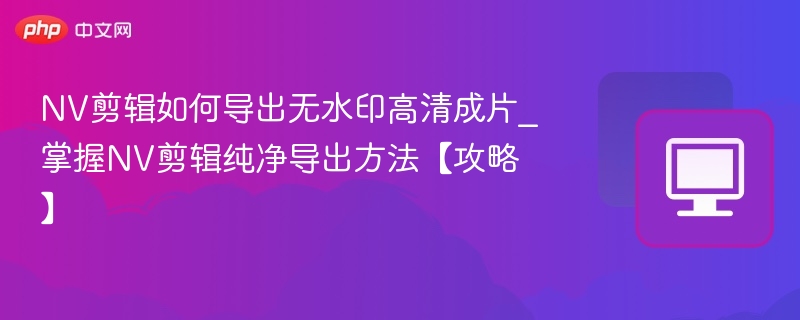 NV剪辑如何导出无水印高清成片_掌握NV剪辑纯净导出方法【攻略】-第1张图片-佛山资讯网