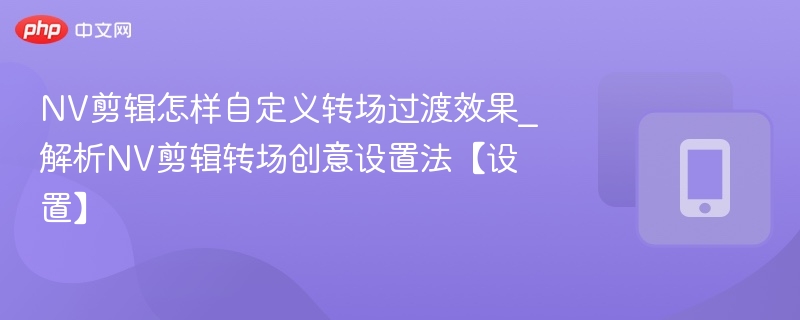 NV剪辑怎样自定义转场过渡效果_解析NV剪辑转场创意设置法【设置】-第1张图片-佛山资讯网