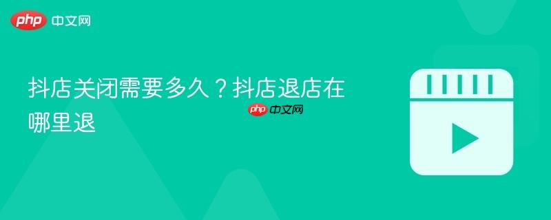 抖店关闭需要多久？抖店退店在哪里退-第1张图片-佛山资讯网