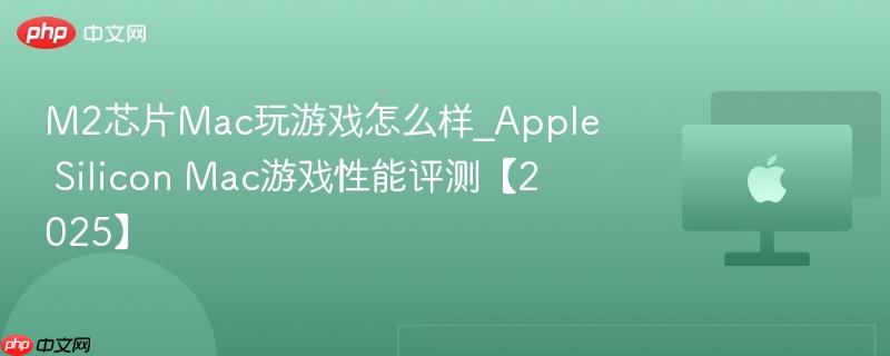 M2芯片Mac玩游戏怎么样_Apple Silicon Mac游戏性能评测【2025】-第1张图片-佛山资讯网