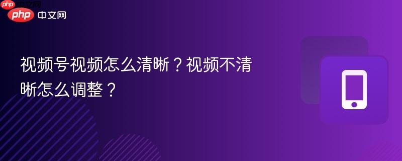 视频号视频怎么清晰？视频不清晰怎么调整？-第1张图片-佛山资讯网