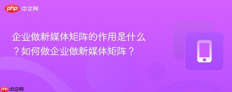 企业做新媒体矩阵的作用是什么？如何做企业做新媒体矩阵？-第1张图片-佛山资讯网