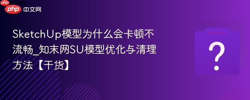 SketchUp模型为什么会卡顿不流畅_知末网SU模型优化与清理方法【干货】-第1张图片-佛山资讯网