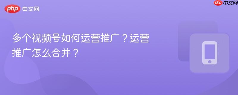 多个视频号如何运营推广？运营推广怎么合并？-第1张图片-佛山资讯网