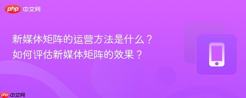 新媒体矩阵的运营方法是什么？如何评估新媒体矩阵的效果？-第1张图片-佛山资讯网