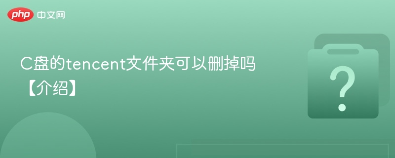 C盘的tencent文件夹可以删掉吗【介绍】-第1张图片-佛山资讯网