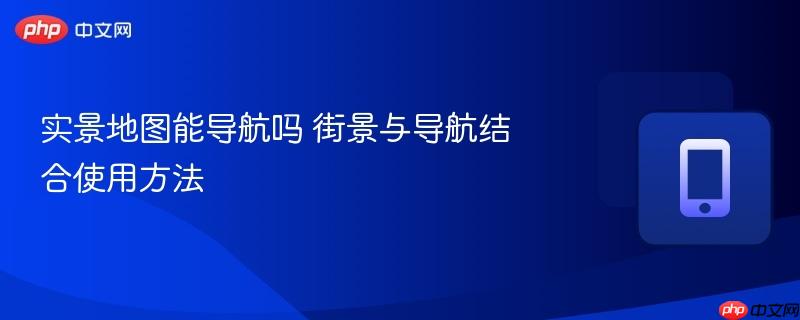实景地图能导航吗 街景与导航结合使用方法-第1张图片-佛山资讯网 实景地图能导航吗 街景与导航结合使用方法-第1张图片-佛山资讯网