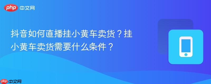 抖音如何直播挂小黄车卖货？挂小黄车卖货需要什么条件？-第1张图片-佛山资讯网