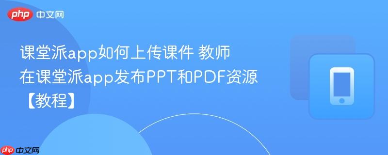课堂派app如何上传课件 教师在课堂派app发布PPT和PDF资源【教程】-第1张图片-佛山资讯网