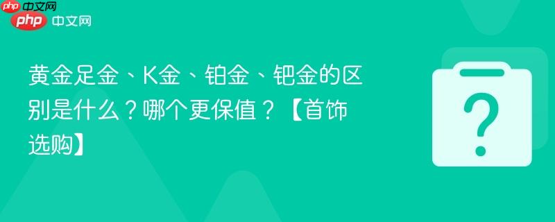 黄金足金、K金、铂金、钯金的区别是什么？哪个更保值？【首饰选购】-第1张图片-佛山资讯网