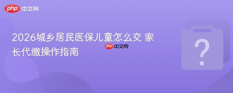 2026城乡居民医保儿童怎么交 家长代缴操作指南-第1张图片-佛山资讯网 2026城乡居民医保儿童怎么交 家长代缴操作指南-第1张图片-佛山资讯网