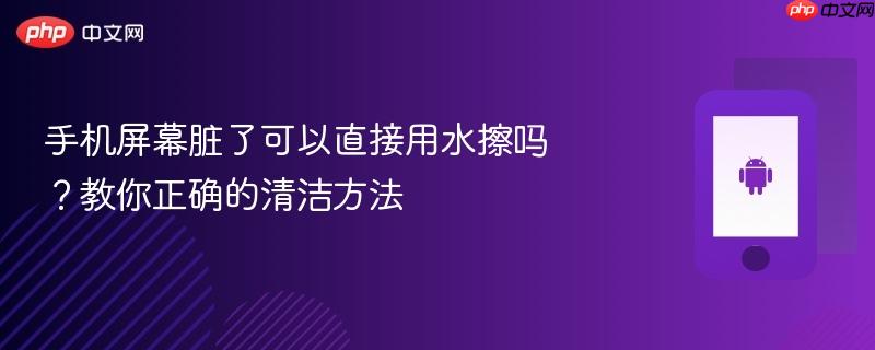 手机屏幕脏了可以直接用水擦吗?教你正确的清洁方法-第1张图片-佛山资讯网 手机屏幕脏了可以直接用水擦吗?教你正确的清洁方法-第1张图片-佛山资讯网