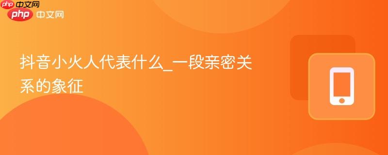 抖音小火人代表什么_一段亲密关系的象征-第1张图片-佛山资讯网