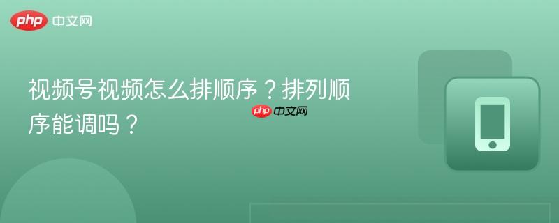 视频号视频怎么排顺序？排列顺序能调吗？-第1张图片-佛山资讯网