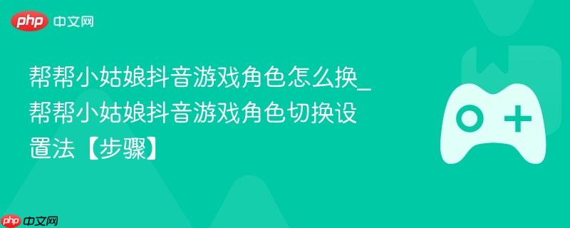 帮帮小姑娘抖音游戏角色怎么换_帮帮小姑娘抖音游戏角色切换设置法【步骤】-第1张图片-佛山资讯网