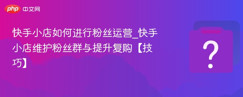 快手小店如何进行粉丝运营_快手小店维护粉丝群与提升复购【技巧】-第1张图片-佛山资讯网