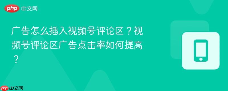 广告怎么插入视频号评论区？视频号评论区广告点击率如何提高？-第1张图片-佛山资讯网