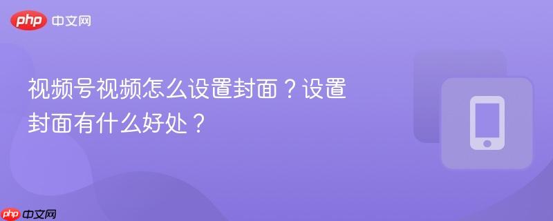 视频号视频怎么设置封面？设置封面有什么好处？-第1张图片-佛山资讯网