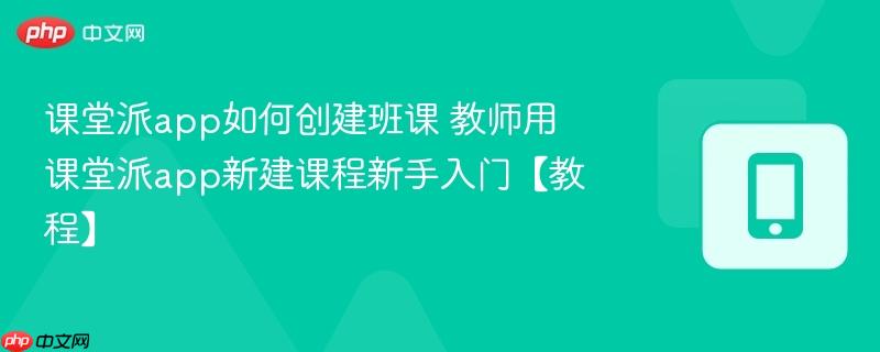 课堂派app如何创建班课 教师用课堂派app新建课程新手入门【教程】-第1张图片-佛山资讯网