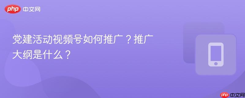 党建活动视频号如何推广？推广大纲是什么？-第1张图片-佛山资讯网