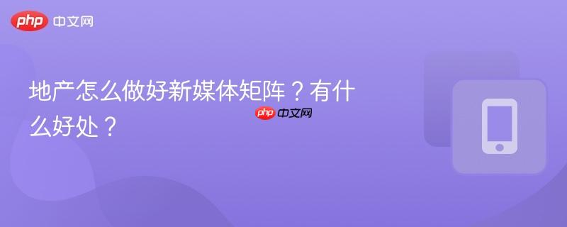 地产怎么做好新媒体矩阵？有什么好处？-第1张图片-佛山资讯网