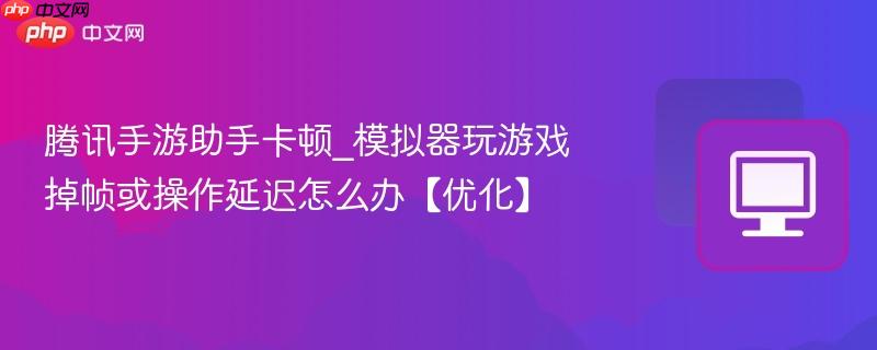 腾讯手游助手卡顿_模拟器玩游戏掉帧或操作延迟怎么办【优化】-第1张图片-佛山资讯网