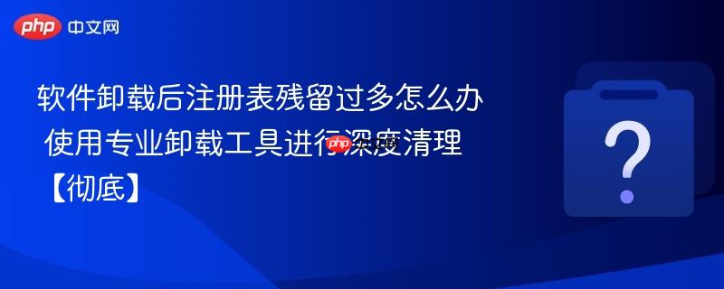 软件卸载后注册表残留过多怎么办 使用专业卸载工具进行深度清理【彻底】-第1张图片-佛山资讯网