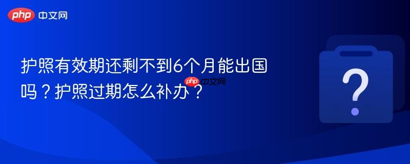 护照有效期还剩不到6个月能出国吗？护照过期怎么补办？-第1张图片-佛山资讯网
