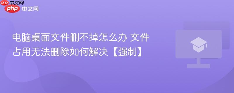 电脑桌面文件删不掉怎么办 文件占用无法删除如何解决【强制】-第1张图片-佛山资讯网 电脑桌面文件删不掉怎么办 文件占用无法删除如何解决【强制】-第1张图片-佛山资讯网
