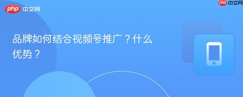品牌如何结合视频号推广？什么优势？-第1张图片-佛山资讯网