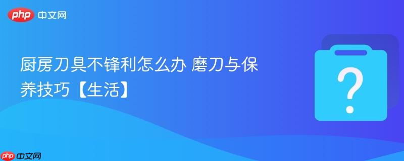 厨房刀具不锋利怎么办 磨刀与保养技巧【生活】-第1张图片-佛山资讯网
