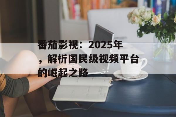 番茄影视：2025年，解析国民级视频平台的崛起之路-第1张图片-佛山资讯网