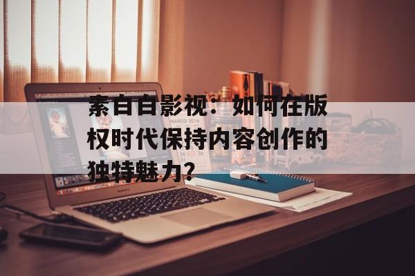 素白白影视：如何在版权时代保持内容创作的独特魅力？-第1张图片-佛山资讯网