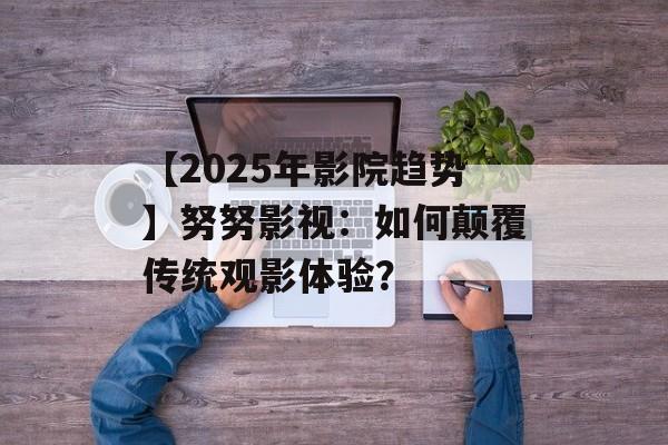 【2025年影院趋势】努努影视：如何颠覆传统观影体验？-第1张图片-佛山资讯网