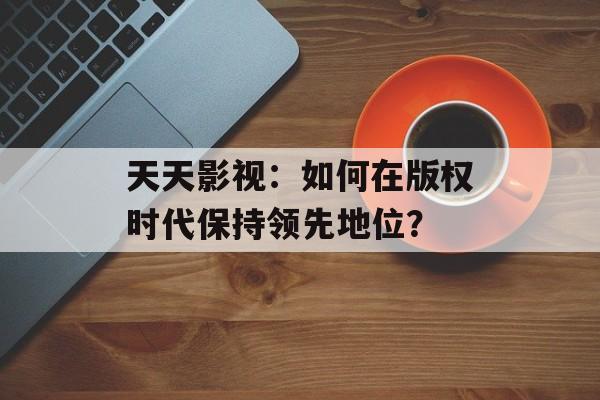 天天影视:如何在版权时代保持领先地位?-第1张图片-佛山资讯网 天天影视:如何在版权时代保持领先地位?-第1张图片-佛山资讯网