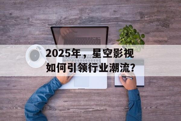 2025年,星空影视如何引领行业潮流?-第1张图片-佛山资讯网 2025年,星空影视如何引领行业潮流?-第1张图片-佛山资讯网
