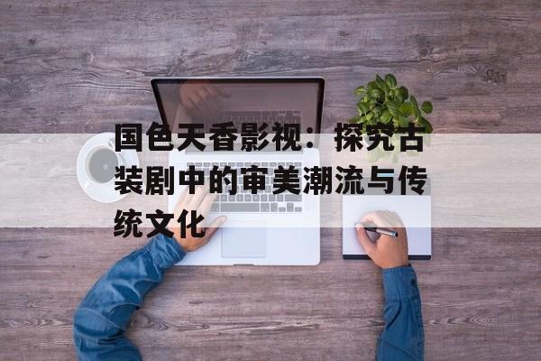 国色天香影视:探究古装剧中的审美潮流与传统文化-第1张图片-佛山资讯网 国色天香影视:探究古装剧中的审美潮流与传统文化-第1张图片-佛山资讯网
