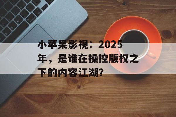 小苹果影视：2025年，是谁在操控版权之下的内容江湖？-第1张图片-佛山资讯网