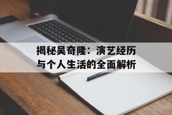 揭秘吴奇隆：演艺经历与个人生活的全面解析-第1张图片-佛山资讯网